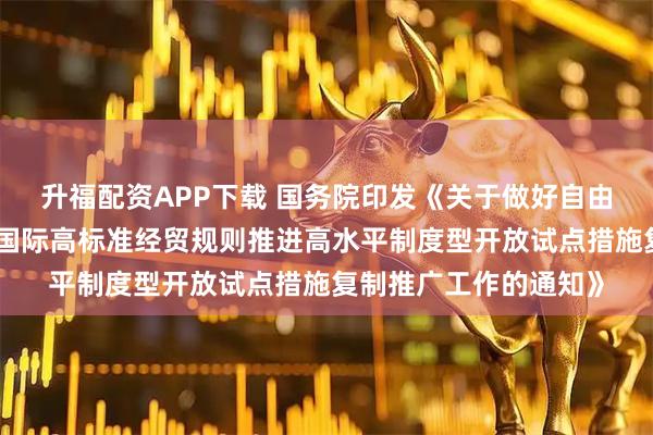 升福配资APP下载 国务院印发《关于做好自由贸易试验区全面对接国际高标准经贸规则推进高水平制度型开放试点措施复制推广工作的通知》