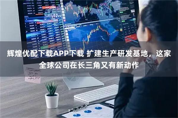 辉煌优配下载APP下载 扩建生产研发基地，这家全球公司在长三角又有新动作