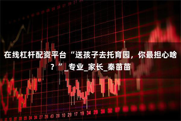 在线杠杆配资平台 “送孩子去托育园，你最担心啥？”_专业_家长_秦苗苗