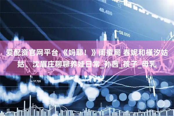 爱配资官网平台 《妈耶！》闺蜜局 春妮和槿汐姑姑、沈眉庄聊聊养娃日常_孙茜_孩子_母乳