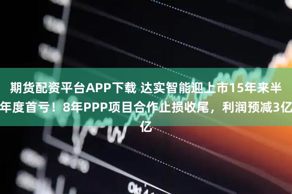 期货配资平台APP下载 达实智能迎上市15年来半年度首亏！8年PPP项目合作止损收尾，利润预减3亿