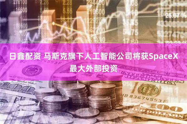 日鑫配资 马斯克旗下人工智能公司将获SpaceX最大外部投资