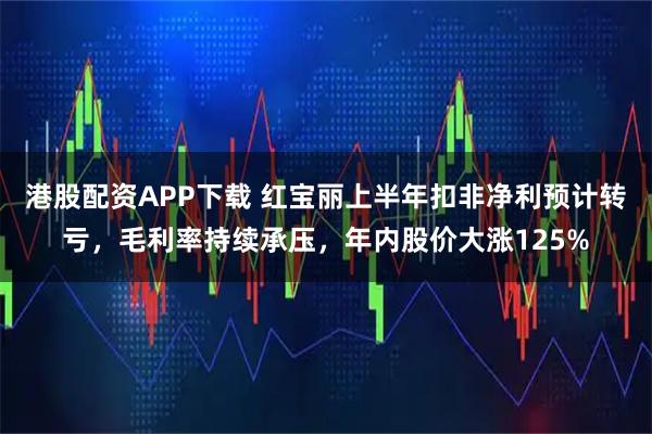 港股配资APP下载 红宝丽上半年扣非净利预计转亏，毛利率持续承压，年内股价大涨125%
