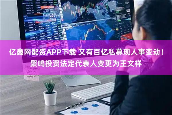 亿鑫网配资APP下载 又有百亿私募现人事变动！聚鸣投资法定代表人变更为王文祥