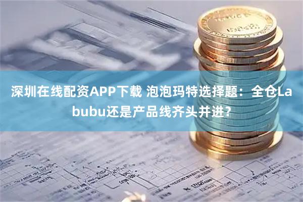 深圳在线配资APP下载 泡泡玛特选择题：全仓Labubu还是产品线齐头并进？