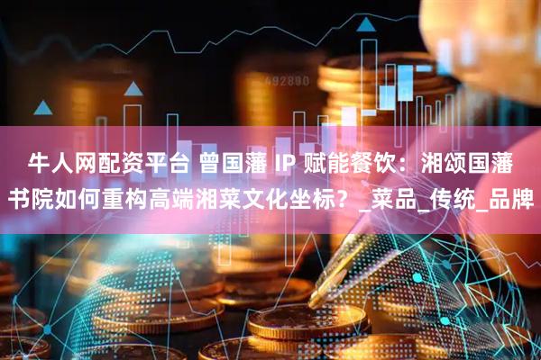 牛人网配资平台 曾国藩 IP 赋能餐饮：湘颂国藩书院如何重构高端湘菜文化坐标？_菜品_传统_品牌