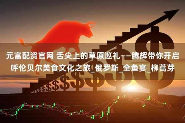 元富配资官网 舌尖上的草原巡礼——腾辉带你开启呼伦贝尔美食文化之旅_俄罗斯_全鱼宴_柳蒿芽