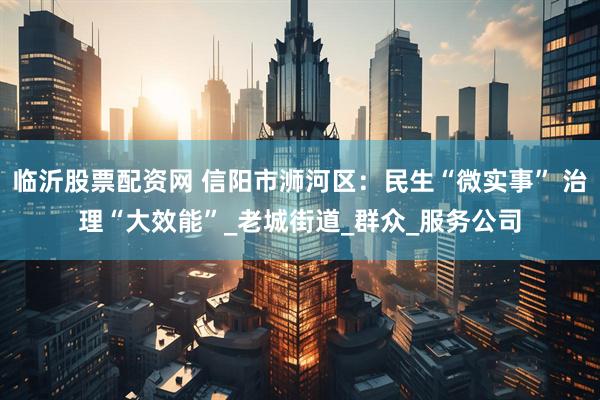 临沂股票配资网 信阳市浉河区：民生“微实事” 治理“大效能”_老城街道_群众_服务公司