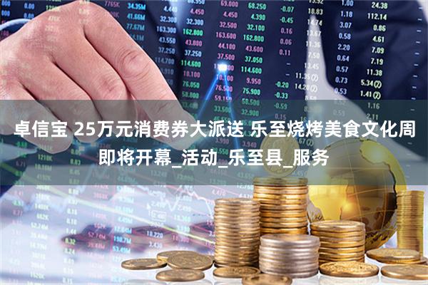 卓信宝 25万元消费券大派送 乐至烧烤美食文化周即将开幕_活动_乐至县_服务