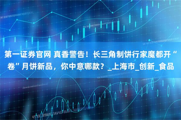 第一证券官网 真香警告！长三角制饼行家魔都开“卷”月饼新品，你中意哪款？_上海市_创新_食品