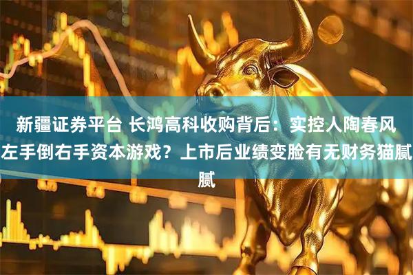 新疆证券平台 长鸿高科收购背后：实控人陶春风左手倒右手资本游戏？上市后业绩变脸有无财务猫腻