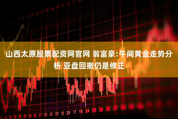 山西太原股票配资网官网 翁富豪:午间黄金走势分析 亚盘回撤仍是修正