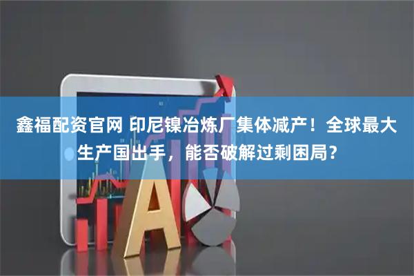 鑫福配资官网 印尼镍冶炼厂集体减产！全球最大生产国出手，能否破解过剩困局？