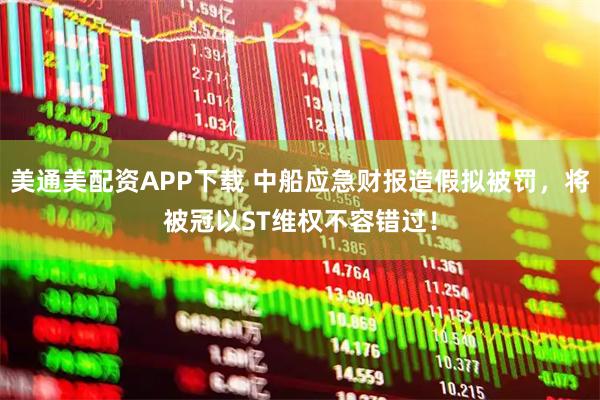 美通美配资APP下载 中船应急财报造假拟被罚，将被冠以ST维权不容错过！