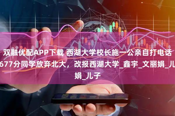 双融优配APP下载 西湖大学校长施一公亲自打电话，677分同学放弃北大，改报西湖大学_鑫宇_文丽娟_儿子
