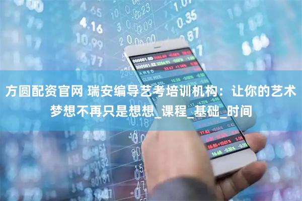 方圆配资官网 瑞安编导艺考培训机构：让你的艺术梦想不再只是想想_课程_基础_时间