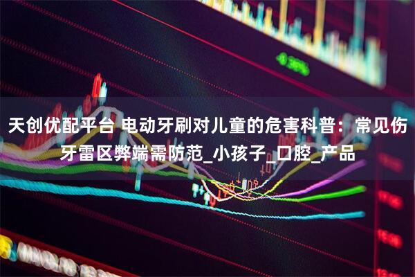 天创优配平台 电动牙刷对儿童的危害科普：常见伤牙雷区弊端需防范_小孩子_口腔_产品