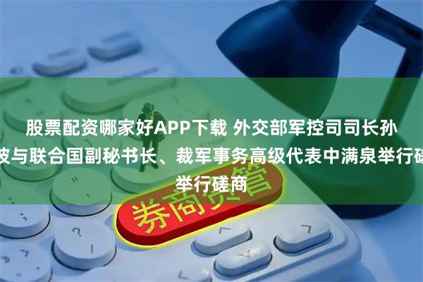 股票配资哪家好APP下载 外交部军控司司长孙晓波与联合国副秘书长、裁军事务高级代表中满泉举行磋商
