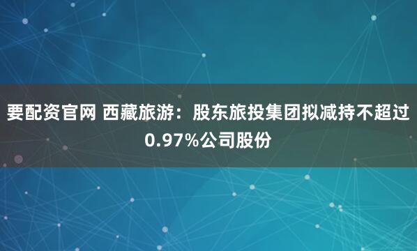 要配资官网 西藏旅游：股东旅投集团拟减持不超过0.97%公司股份