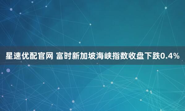 星速优配官网 富时新加坡海峡指数收盘下跌0.4%