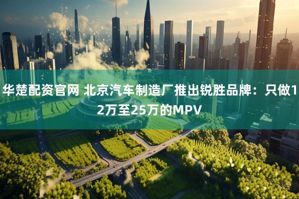 华楚配资官网 北京汽车制造厂推出锐胜品牌：只做12万至25万的MPV