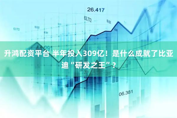 升鸿配资平台 半年投入309亿！是什么成就了比亚迪“研发之王”？