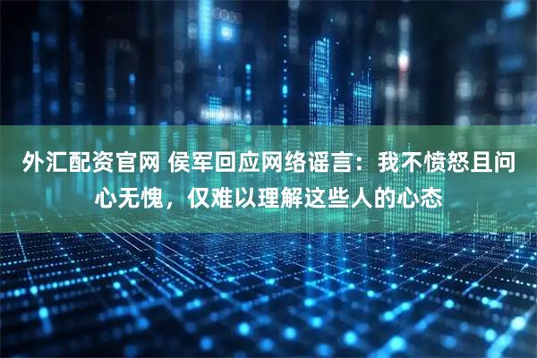 外汇配资官网 侯军回应网络谣言：我不愤怒且问心无愧，仅难以理解这些人的心态