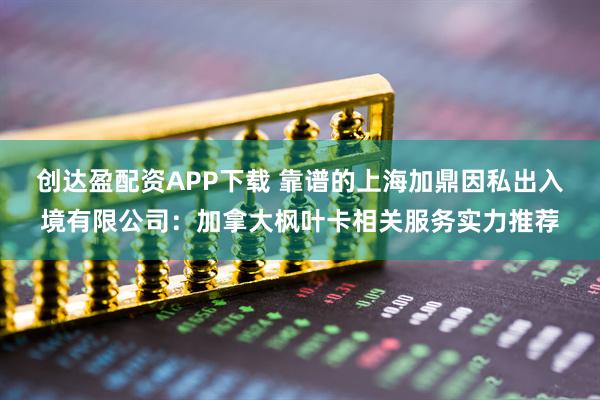 创达盈配资APP下载 靠谱的上海加鼎因私出入境有限公司：加拿大枫叶卡相关服务实力推荐