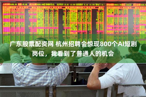 广东股票配资网 杭州招聘会惊现800个AI短剧岗位，我看到了普通人的机会