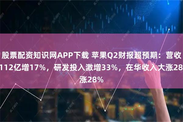 股票配资知识网APP下载 苹果Q2财报超预期：营收1112亿增17%，研发投入激增33%，在华收入大涨28%